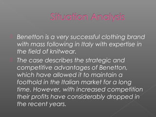    Benetton is a very successful clothing brand
    with mass following in Italy with expertise in
    the field of knitwear.
   The case describes the strategic and
    competitive advantages of Benetton,
    which have allowed it to maintain a
    foothold in the Italian market for a long
    time. However, with increased competition
    their profits have considerably dropped in
    the recent years.
 