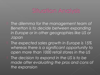    The dilemma for the management team of
    Benetton is to decide between expanding
    in Europe or in other geographies like US or
    Japan
   The expected sales growth in Europe is 15%
    whereas there is a significant opportunity to
    open more than 1000 retail stores in the US
   The decision to expand in the US is to be
    made after evaluating the pros and cons of
    the expansion
 
