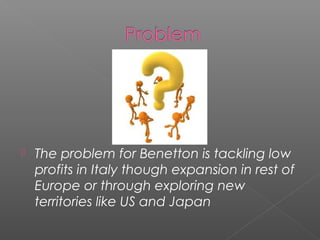    The problem for Benetton is tackling low
    profits in Italy though expansion in rest of
    Europe or through exploring new
    territories like US and Japan
 