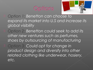  Option 1: Benetton can choose to
  expand its market into U.S and increase its
  global visibility
 Option 2: Benetton could seek to add its
  other new ventures such as perfumes,
  shoes by outsourcing of manufacturing
 Option 3: Could opt for change in
  product design and diversify into other
  related clothing like underwear, hosiery,
  etc.
 