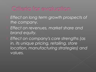  Effect on long term growth prospects of
  the company.
 Effect on revenues, market share and
  brand equity.
 Effect on company's core strengths (as
  in, its unique pricing, retailing, store
  location, manufacturing strategies) and
  values.
 