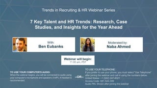 7 Key Talent and HR Trends: Research, Case
Studies, and Insights for the Year Ahead
Ben Eubanks Naba Ahmed
With: Moderated by:
TO USE YOUR COMPUTER'S AUDIO:
When the webinar begins, you will be connected to audio using
your computer's microphone and speakers (VoIP). A headset is
recommended.
Webinar will begin:
11:00 am, PST
TO USE YOUR TELEPHONE:
If you prefer to use your phone, you must select "Use Telephone"
after joining the webinar and call in using the numbers below.
United States: +1 (562) 247-8321
Access Code: 681-544-399
Audio PIN: Shown after joining the webinar
--OR--
Trends in Recruiting & HR Webinar Series
 