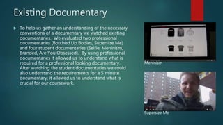 Existing Documentary
 To help us gather an understanding of the necessary
conventions of a documentary we watched existing
documentaries. We evaluated two professional
documentaries (Botched Up Bodies, Supersize Me)
and four student documentaries (Selfie, Meninism,
Branded, Are You Obsessed). By using professional
documentaries it allowed us to understand what is
required for a professional looking documentary.
After watching the student documentaries we could
also understand the requirements for a 5 minute
documentary; it allowed us to understand what is
crucial for our coursework.
Meninism
Supersize Me
 