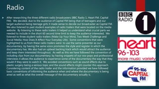 Radio
 After researching the three different radio broadcasters (BBC Radio 1, Heart FM, Capital
FM). We decided, due to the audience of Capital FM being that of teenagers and our
target audience being teenage girls it made sense to decide our broadcaster as Capital FM.
We also listened to past student examples of radio trailers that were located on the media
website. By listening to these radio trailers it helped us understand what crucial parts we
needed to include in the short 60 second time limit to keep the audience interested. We
listened to three student radio trailers (Make Up Your Mind, Two Week Challenge and
Social Media; How Does It Affect Your Everyday Life). Some conventions that were
highlighted to us from these radio trailers were: to use the same presenter as our
documentary, by having the same voice promotes the style and register in which the
documentary has. We also had an upbeat backing track which would attract the audience
and keep them interested throughout. As well as this we have followed the convention of
including clips from our documentary; by having snippets of our vox-pops and professional
interviews it allows the audience to experience some of the documentary the way that they
would if they were to watch it. We avoided conventions such as sound effects due to
plastic surgery being a serious topic and the sound effects might counter this approach.
Considering content of the radio trailer and the information provided we have followed
basic conventions of informing the audience when and where the documentary is being
aired as well as what the overall message of the documentary actually is.
 