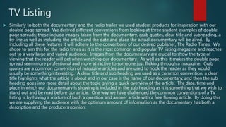 TV Listing
 Similarly to both the documentary and the radio trailer we used student products for inspiration with our
double page spread. We derived different conventions from looking at three student examples of double
page spreads; these include images taken from the documentary, grab quotes, clear title and subheading, a
by line as well as including the article and the date and place the actual documentary will be aired. By
including all these features it will adhere to the conventions of our desired publisher, The Radio Times. We
chose to aim this for the radio times as it is the most common and popular TV listing magazine and reaches
out to a very large and varied audience. Images from the documentary are crucial to show the type of
viewing that the reader will get when watching our documentary. As well as this it makes the double page
spread seem more professional and more attractive to someone just flicking through a magazine. Grab
quotes are a common convention of magazine articles and are used to hook the reader as they would
usually be something interesting. A clear title and sub heading are used as a common convention, a clear
title highlights what the article is about and in our case is the name of our documentary; and then the sub
heading goes into more detail about the topic giving a quick overview of the article. The date, time and
place in which our documentary is showing is included in the sub heading as it is something that we wish to
stand out and be read before our article. One way we have challenged the common conventions of a TV
listing is by having a mixture of both a question and answer article with a free flowing article. By doing this
we are supplying the audience with the optimum amount of information as the documentary has both a
description and the producers opinion.
 