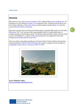 Benevento

Benevento
Benevento is a city and comune of Campania, Italy, capital of the province of Benevento, 50
kilometres (31 mi) northeast of Naples. It is situated on a hill 130 metres (430 ft) above sealevel at the confluence of the Calore Irpino (or Beneventano) and the Sabato. It is also the
seat of a Roman Catholic archbishop.
Benevento occupies the site of the ancient Beneventum, originally Maleventum or still earlier
Maloenton. The "-vent" portion of the name probably refers to a market-place and is a
common element in ancient place names. The Romans theorized that it meant "the site of bad
events", from Mal(um) + eventum. In the imperial period it was supposed to have been
founded by Diomedes after the Trojan War.
Due to its artistic and cultural significance, the Santa Sofia's Church in Benevento has been
recently declared a UNESCO World Heritage Site as part of a group of seven inscribed as
Longobards in Italy. Places of the power (568-774 A.D.).

Source: Wikipedia, English.
http://en.wikipedia.org/wiki/Benevento

10

 