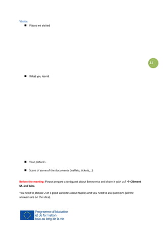 Visits:
 Places we visited

11

 What you learnt

 Your pictures
 Scans of some of the documents (leaflets, tickets,…)

Before the meeting: Please prepare a webquest about Benevento and share it with us?  Clément
M. and Alex.
You need to choose 2 or 3 good websites about Naples and you need to ask questions (all the
answers are on the sites).

 