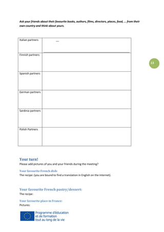Ask your friends about their favourite books, authors, films, directors, places, food, … from their
own country and think about yours.

Italian partners

__

_________________________________________________________
Finnish partners

13
Spanish partners

German partners

Sardinia partners

Polish Partners

Your turn!
Please add pictures of you and your friends during the meeting?
Your favourite French dish:
The recipe: (you are bound to find a translation in English on the Internet).

Your favourite French pastry/dessert:
The recipe:
Your favourite place in France:
Pictures:

 