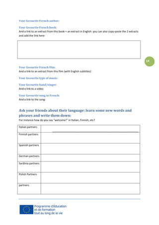 Your favourite French author:
Your favourite French book:
And a link to an extract from this book + an extract in English: you can also copy-paste the 2 extracts
and add the link here:

14
Your favourite French film:
And a link to an extract from this film (with English subtitles):
Your favourite type of music:
Your favourite band/singer:
And a link to a video:
Your favourite song in French:
And a link to the song:

Ask your friends about their language: learn some new words and
phrases and write them down:
For instance how do you say “welcome!” in Italian, Finnish, etc?
Italian partners
___________________________________________________________
Finnish partners

Spanish partners

German partners
Sardinia partners

Polish Partners

partners

 
