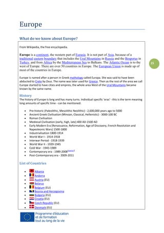 Europe
What do we know about Europe?
From Wikipedia, the free encyclopedia.

Europe is a continent, the western part of Eurasia. It is not part of Asia, because of a
traditional eastern boundary that includes the Ural Mountains in Russia and the Bosporus in
Turkey, and from Africa by the Mediterranean Sea to Balkans. The Atlantic Ocean is to the
west of Europe. There are over 50 countries in Europe. The European Union is made up of
most of the countries in Europe.
Europe is named after a person in Greek mythology called Europa. She was said to have been
abducted to Crete by Zeus. The name was later used for Greece. Then as the rest of the area we call
Europe started to have cities and empires, the whole area West of the Ural Mountains became
known by the same name.

History
The history of Europe is long and has many turns. Individual specific 'eras' - this is the term meaning
long amounts of specific time - can be mentioned:













Pre-historic (Paleolithic, Mesolithic Neolithic) - 2,600,000 years ago to 5000
Ancient Greek Civilisation (Minoan, Classical, Hellenistic) - 3000-100 BC
Roman Civilisation
Medieval Civilisation (early, high, late) 400 AD-1500 AD
Early Modern Era (Renaissance, Reformation, Age of Discovery, French Revolution and
Napeoleonic Wars) 1500-1800
Industrialisation 1800-1914
World War I - 1914-1918
Interwar Period - 1918-1939
World War II - 1939-1945
Cold War - 1945-1989
Contemporary era - 1989-2008[source?]
Post-Contemporary era - 2009-2011

List of Countries











Albania
Andorra
Austria (EU)
Belarus
Belgium (EU)
Bosnia and Herzegovina
Bulgaria (EU)
Croatia (EU)
Czech Republic (EU)
Denmark (EU)

15

 