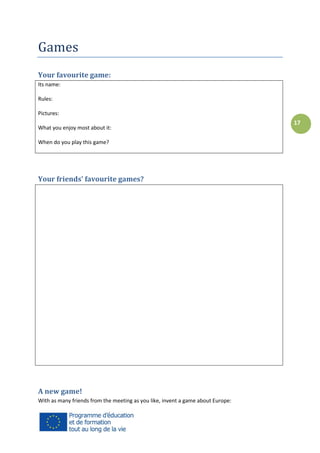 Games
Your favourite game:
Its name:
Rules:
Pictures:
What you enjoy most about it:
When do you play this game?

Your friends’ favourite games?

A new game!
With as many friends from the meeting as you like, invent a game about Europe:

17

 