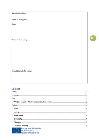 Names of the team:

Name of your game:
Rules:

Board (if there’s any):

Any additional information:

Content
Form : ...................................................................................................................................................... 1
Language ................................................................................................................................................. 1
Food ......................................................................................................................................................... 2
What did you eat? Where? (restaurant, host family, …)..................................................................... 2
Culture ..................................................................................................................................................... 4
Rome ................................................................................................................................................... 4
History ................................................................................................................................................. 4
Rome today ......................................................................................................................................... 4
Geography........................................................................................................................................... 5
Education ............................................................................................................................................ 5
Ancient buildings ............................................................................................................................ 5

18

 