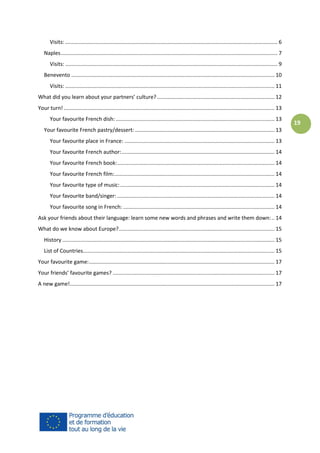 Visits: ............................................................................................................................................... 6
Naples .................................................................................................................................................. 7
Visits: ............................................................................................................................................... 9
Benevento ......................................................................................................................................... 10
Visits: ............................................................................................................................................. 11
What did you learn about your partners’ culture? ............................................................................... 12
Your turn! .............................................................................................................................................. 13
Your favourite French dish: ........................................................................................................... 13
Your favourite French pastry/dessert: .............................................................................................. 13
Your favourite place in France: ..................................................................................................... 13
Your favourite French author: ....................................................................................................... 14
Your favourite French book: .......................................................................................................... 14
Your favourite French film:............................................................................................................ 14
Your favourite type of music: ........................................................................................................ 14
Your favourite band/singer: .......................................................................................................... 14
Your favourite song in French: ...................................................................................................... 14
Ask your friends about their language: learn some new words and phrases and write them down: .. 14
What do we know about Europe?......................................................................................................... 15
History ............................................................................................................................................... 15
List of Countries................................................................................................................................. 15
Your favourite game: ............................................................................................................................. 17
Your friends’ favourite games? ............................................................................................................. 17
A new game!.......................................................................................................................................... 17

19

 
