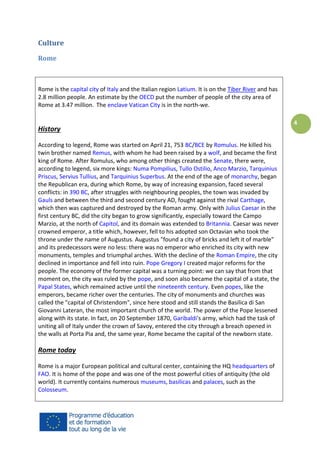Culture
Rome

Rome is the capital city of Italy and the Italian region Latium. It is on the Tiber River and has
2.8 million people. An estimate by the OECD put the number of people of the city area of
Rome at 3.47 million. The enclave Vatican City is in the north-we.

History
According to legend, Rome was started on April 21, 753 BC/BCE by Romulus. He killed his
twin brother named Remus, with whom he had been raised by a wolf, and became the first
king of Rome. After Romulus, who among other things created the Senate, there were,
according to legend, six more kings: Numa Pompilius, Tullo Ostilio, Anco Marzio, Tarquinius
Priscus, Servius Tullius, and Tarquinius Superbus. At the end of the age of monarchy, began
the Republican era, during which Rome, by way of increasing expansion, faced several
conflicts: in 390 BC, after struggles with neighbouring peoples, the town was invaded by
Gauls and between the third and second century AD, fought against the rival Carthage,
which then was captured and destroyed by the Roman army. Only with Julius Caesar in the
first century BC, did the city began to grow significantly, especially toward the Campo
Marzio, at the north of Capitol, and its domain was extended to Britannia. Caesar was never
crowned emperor, a title which, however, fell to his adopted son Octavian who took the
throne under the name of Augustus. Augustus "found a city of bricks and left it of marble"
and its predecessors were no less: there was no emperor who enriched its city with new
monuments, temples and triumphal arches. With the decline of the Roman Empire, the city
declined in importance and fell into ruin. Pope Gregory I created major reforms for the
people. The economy of the former capital was a turning point: we can say that from that
moment on, the city was ruled by the pope, and soon also became the capital of a state, the
Papal States, which remained active until the nineteenth century. Even popes, like the
emperors, became richer over the centuries. The city of monuments and churches was
called the "capital of Christendom", since here stood and still stands the Basilica di San
Giovanni Lateran, the most important church of the world. The power of the Pope lessened
along with its state. In fact, on 20 September 1870, Garibaldi's army, which had the task of
uniting all of Italy under the crown of Savoy, entered the city through a breach opened in
the walls at Porta Pia and, the same year, Rome became the capital of the newborn state.

Rome today
Rome is a major European political and cultural center, containing the HQ headquarters of
FAO. It is home of the pope and was one of the most powerful cities of antiquity (the old
world). It currently contains numerous museums, basilicas and palaces, such as the
Colosseum.

4

 