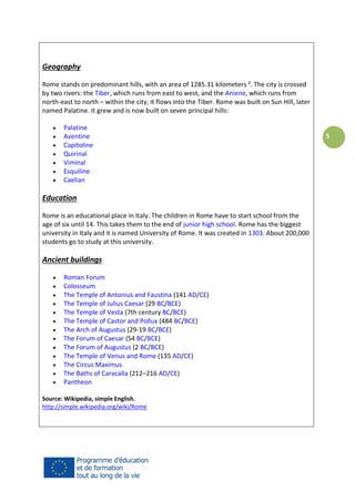 Geography
Rome stands on predominant hills, with an area of 1285.31 kilometers ². The city is crossed
by two rivers: the Tiber, which runs from east to west, and the Aniene, which runs from
north-east to north – within the city, it flows into the Tiber. Rome was built on Sun Hill, later
named Palatine. It grew and is now built on seven principal hills:








Palatine
Aventine
Capitoline
Quirinal
Viminal
Esquiline
Caelian

Education
Rome is an educational place in Italy. The children in Rome have to start school from the
age of six until 14. This takes them to the end of junior high school. Rome has the biggest
university in Italy and it is named University of Rome. It was created in 1303. About 200,000
students go to study at this university.

Ancient buildings














Roman Forum
Colosseum
The Temple of Antonius and Faustina (141 AD/CE)
The Temple of Julius Caesar (29 BC/BCE)
The Temple of Vesta (7th century BC/BCE)
The Temple of Castor and Pollux (484 BC/BCE)
The Arch of Augustus (29-19 BC/BCE)
The Forum of Caesar (54 BC/BCE)
The Forum of Augustus (2 BC/BCE)
The Temple of Venus and Rome (135 AD/CE)
The Circus Maximus
The Baths of Caracalla (212–216 AD/CE)
Pantheon

Source: Wikipedia, simple English.
http://simple.wikipedia.org/wiki/Rome

5

 