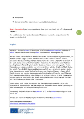  Your pictures
 Scans of some of the documents you have kept (leaflets, tickets,…)

Before the meeting: Please prepare a webquest about Rome and share it with us? --> Sidonie and
Clément T.
You need to choose 2 or 3 good websites about Naples and you need to ask questions (all the
answers are on the sites).

Naples
Naples is a southern Italian city with a port. It faces the Mediterranean Sea. Its name in
Italian is Napoli which came from its Greek name Neapolis, meaning new city.
Ancient Greeks settled Naples in the 6th Century B.C. There were so many Greeks there, the
Romans called it Magna Graecia, which means "Greater Greece." Later the Romans
conquered the southern Italy and took Naples. When the Roman Empire fell to invaders in
the west, Naples came under the rule of the Byzantines. The Byzantines ruled the Greekspeaking Eastern Roman Empire based in Greece and also in what is today called Turkey.
Naples became independent later and but was combined with the Kingdom of Sicily during
the Middle Ages. By 1500 it was ruled by Aragon, which was a kingdom in western Spain.
Later Naples became part of Spain when Aragon and the other kingdom in Spain called
Castile became one country. Naples was part of this Kingdom of Spain for over 300 years.
Then it was conquered by the Italian kingdom of Sardinia-Piedmont in 1861. That kingdom
became known as Italy. Naples was heavily bombed when Italy fought in World War Two,
since British/American armies tried to capture it.
Today Naples is the capital of Campania and the largest city in southern Italy. It has a
population of about 1 million. 300,000 people live in the area around Naples (including the
habitans of Naples). It is an important city for tourists.
The average temperature and in the summer is 24°C. In the winter, the average can be as
low as 8°C.
There is one airport in the city, Naples International Airport at Capodichino.
Source: Wikipedia, simple English.
http://simple.wikipedia.org/wiki/Naples

7

 