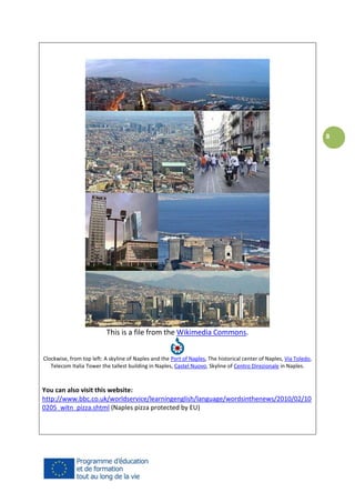 8

This is a file from the Wikimedia Commons.
Clockwise, from top left: A skyline of Naples and the Port of Naples, The historical center of Naples, Via Toledo,
Telecom Italia Tower the tallest building in Naples, Castel Nuovo, Skyline of Centro Direzionale in Naples.

You can also visit this website:
http://www.bbc.co.uk/worldservice/learningenglish/language/wordsinthenews/2010/02/10
0205_witn_pizza.shtml (Naples pizza protected by EU)

 