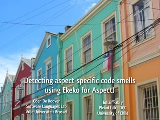 Detecting aspect-specific code smells
      using Ekeko for AspectJ
     Coen De Roover             Johan Fabry
Software Languages Lab        Pleiad Lab - DCC
Vrije Universiteit Brussel   University of Chile
 