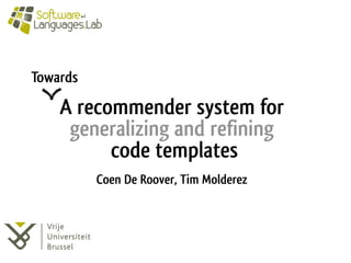 A recommender system for 
generalizing and refining 
code templates 
Towards 
Coen De Roover, Tim Molderez 
 