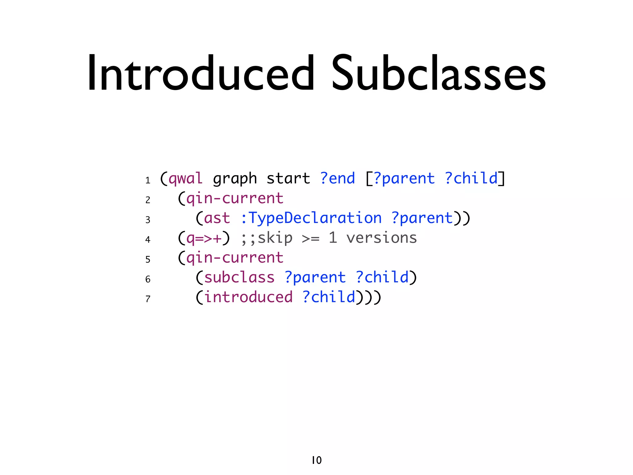 Introduced Subclasses
  1   (qwal graph start ?end [?parent ?child]
  2     (qin-current
  3       (ast :TypeDeclaration ?parent))
  4     (q=>+) ;;skip >= 1 versions
  5     (qin-current
  6       (subclass ?parent ?child)
  7       (introduced ?child)))




                      10
 