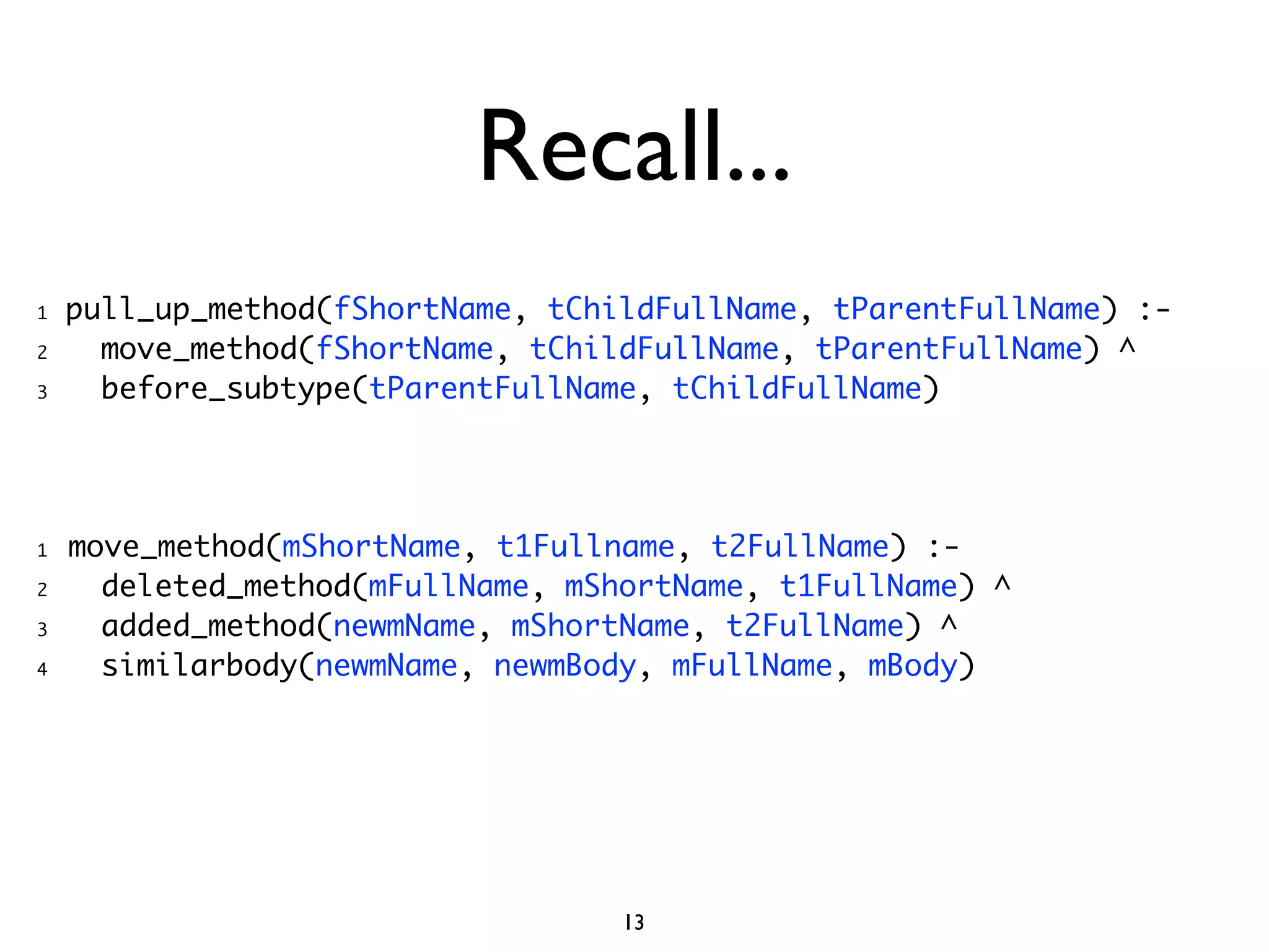 Recall...
1   pull_up_method(fShortName, tChildFullName, tParentFullName) :-
2     move_method(fShortName, tChildFullName, tParentFullName) ^
3     before_subtype(tParentFullName, tChildFullName)




1   move_method(mShortName, t1Fullname, t2FullName) :-
2     deleted_method(mFullName, mShortName, t1FullName) ^
3     added_method(newmName, mShortName, t2FullName) ^
4     similarbody(newmName, newmBody, mFullName, mBody)




                                   13
 