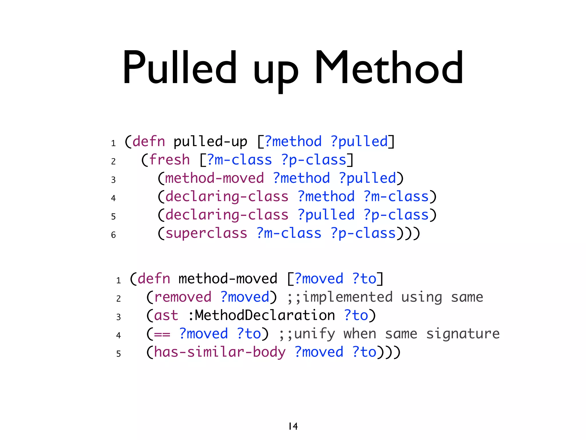 Pulled up Method
1       (defn pulled-up [?method ?pulled]
2         (fresh [?m-class ?p-class]
3           (method-moved ?method ?pulled)
4           (declaring-class ?method ?m-class)
5           (declaring-class ?pulled ?p-class)
6           (superclass ?m-class ?p-class)))


    1   (defn method-moved [?moved ?to]
    2     (removed ?moved) ;;implemented using same
    3     (ast :MethodDeclaration ?to)
    4     (== ?moved ?to) ;;unify when same signature
    5     (has-similar-body ?moved ?to)))




                           14
 