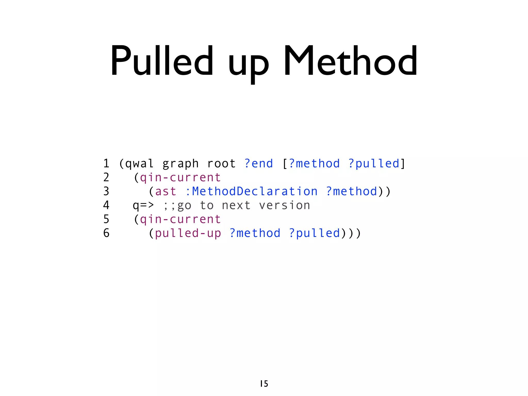 Pulled up Method

1 (qwal graph root ?end [?method ?pulled]
2   (qin-current
3     (ast :MethodDeclaration ?method))
4   q=> ;;go to next version
5   (qin-current
6     (pulled-up ?method ?pulled)))




                     15
 
