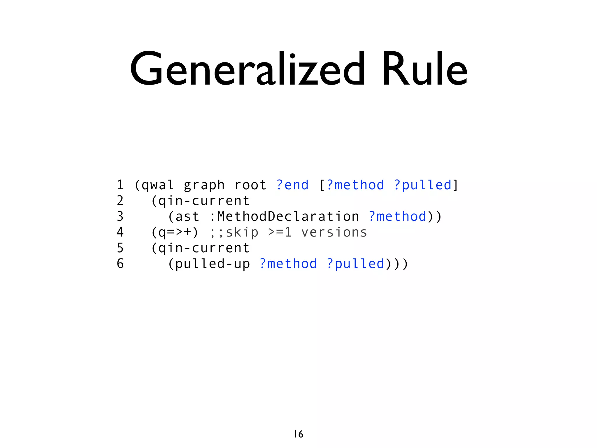 Generalized Rule

1 (qwal graph root ?end [?method ?pulled]
2   (qin-current
3     (ast :MethodDeclaration ?method))
4   (q=>+) ;;skip >=1 versions
5   (qin-current
6     (pulled-up ?method ?pulled)))




                     16
 