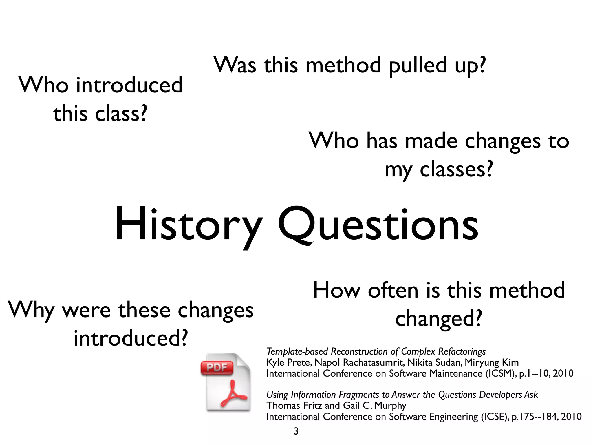 Was this method pulled up?
Who introduced
  this class?
                                  Who has made changes to
                                        my classes?

         History Questions
                                   How often is this method
Why were these changes                    changed?
     introduced?         Template-based Reconstruction of Complex Refactorings
                         Kyle Prete, Napol Rachatasumrit, Nikita Sudan, Miryung Kim
                         International Conference on Software Maintenance (ICSM), p.1--10, 2010

                         Using Information Fragments to Answer the Questions Developers Ask
                         Thomas Fritz and Gail C. Murphy
                         International Conference on Software Engineering (ICSE), p.175--184, 2010
                                3
 