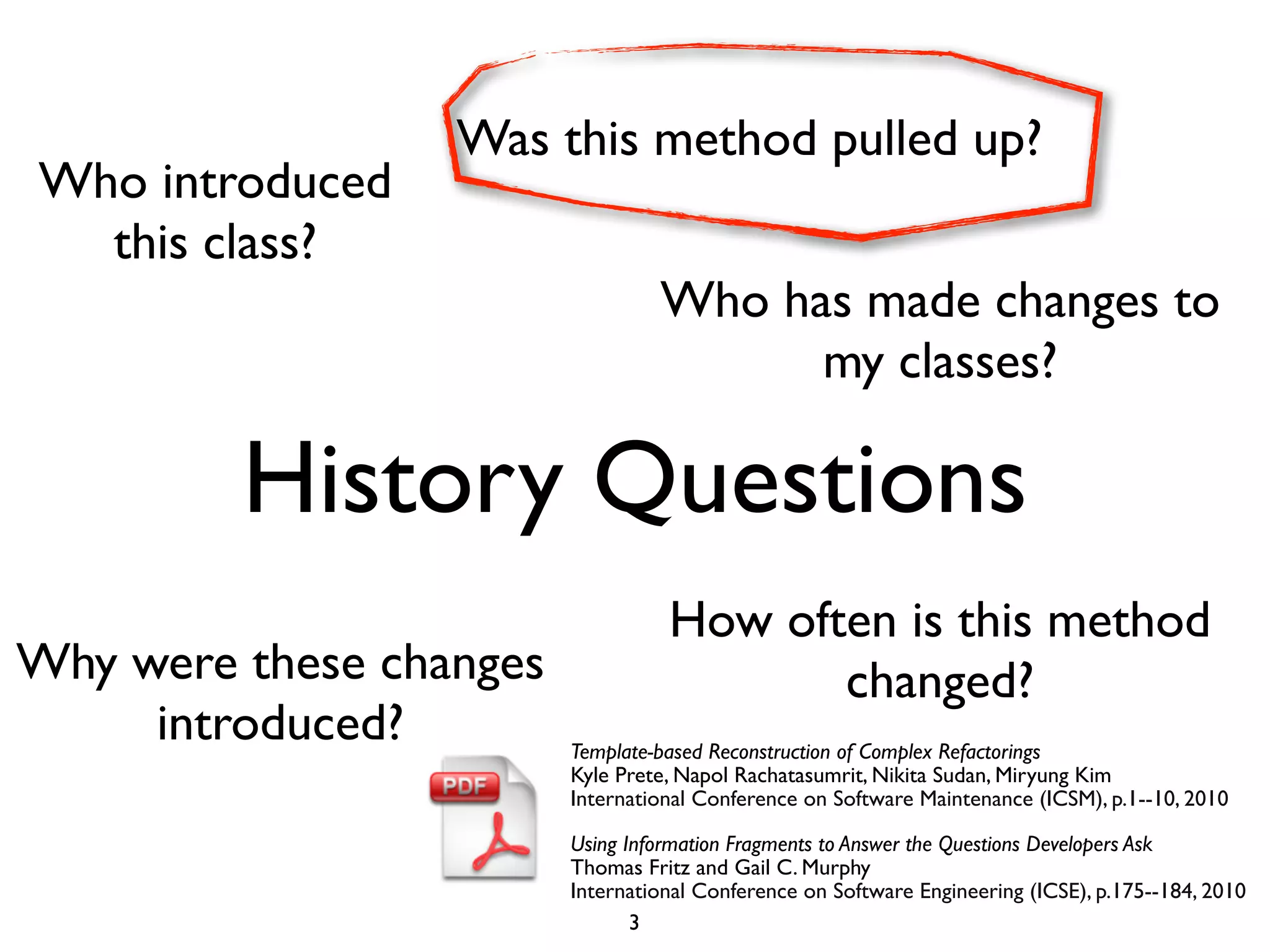 Was this method pulled up?
Who introduced
  this class?
                                  Who has made changes to
                                        my classes?

         History Questions
                                   How often is this method
Why were these changes                    changed?
     introduced?         Template-based Reconstruction of Complex Refactorings
                         Kyle Prete, Napol Rachatasumrit, Nikita Sudan, Miryung Kim
                         International Conference on Software Maintenance (ICSM), p.1--10, 2010

                         Using Information Fragments to Answer the Questions Developers Ask
                         Thomas Fritz and Gail C. Murphy
                         International Conference on Software Engineering (ICSE), p.175--184, 2010
                                3
 