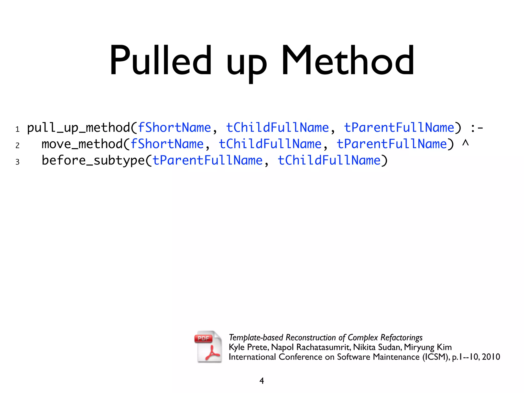 Pulled up Method
1   pull_up_method(fShortName, tChildFullName, tParentFullName) :-
2     move_method(fShortName, tChildFullName, tParentFullName) ^
3     before_subtype(tParentFullName, tChildFullName)




                               Template-based Reconstruction of Complex Refactorings
                               Kyle Prete, Napol Rachatasumrit, Nikita Sudan, Miryung Kim
                               International Conference on Software Maintenance (ICSM), p.1--10, 2010

                                      4
 