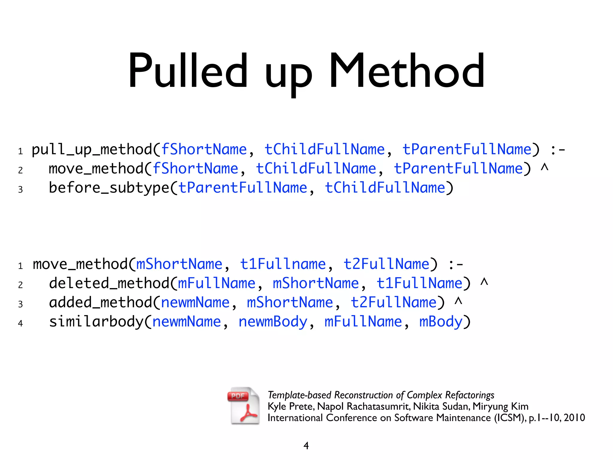 Pulled up Method
1   pull_up_method(fShortName, tChildFullName, tParentFullName) :-
2     move_method(fShortName, tChildFullName, tParentFullName) ^
3     before_subtype(tParentFullName, tChildFullName)




1   move_method(mShortName, t1Fullname, t2FullName) :-
2     deleted_method(mFullName, mShortName, t1FullName) ^
3     added_method(newmName, mShortName, t2FullName) ^
4     similarbody(newmName, newmBody, mFullName, mBody)




                               Template-based Reconstruction of Complex Refactorings
                               Kyle Prete, Napol Rachatasumrit, Nikita Sudan, Miryung Kim
                               International Conference on Software Maintenance (ICSM), p.1--10, 2010

                                      4
 