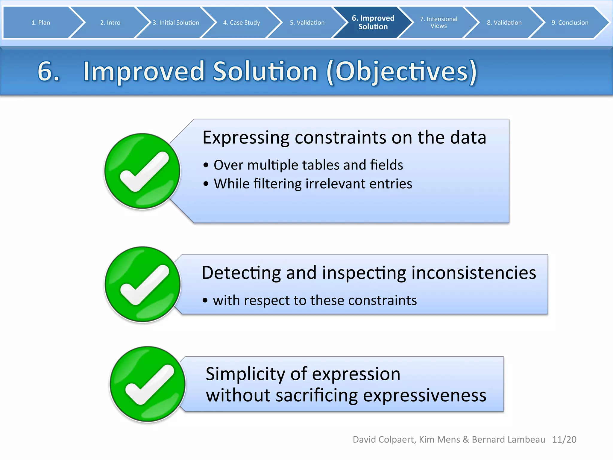 11/20 
1. 
Plan 
2. 
Intro 
3. 
Ini8al 
Solu8on 
4. 
Case 
Study 
5. 
Valida8on 
6. 
Improved 
Solu0on 
7. 
Intensional 
Views 
Expressing 
constraints 
on 
the 
data 
• Over 
mul8ple 
tables 
and 
fields 
• While 
filtering 
irrelevant 
entries 
Detec8ng 
and 
inspec8ng 
inconsistencies 
• with 
respect 
to 
these 
constraints 
Simplicity 
of 
expression 
without 
sacrificing 
expressiveness 
8. 
Valida8on 
9. 
Conclusion 
David 
Colpaert, 
Kim 
Mens 
& 
Bernard 
Lambeau 
 