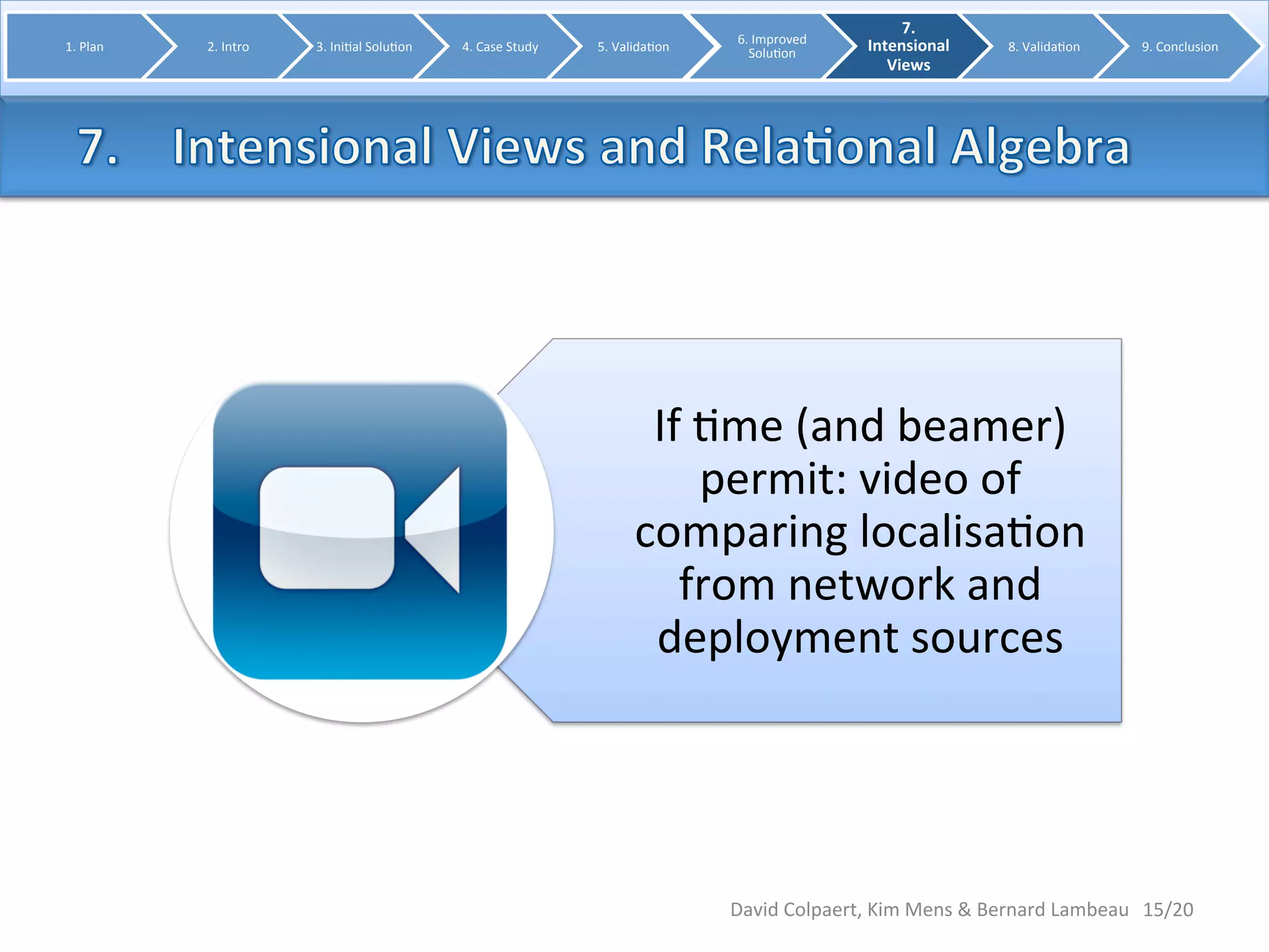 If 
8me 
(and 
beamer) 
permit: 
video 
of 
comparing 
localisa8on 
from 
network 
and 
deployment 
sources 
15/20 
1. 
Plan 
2. 
Intro 
3. 
Ini8al 
Solu8on 
4. 
Case 
Study 
5. 
Valida8on 
6. 
Improved 
Solu8on 
7. 
Intensional 
Views 
8. 
Valida8on 
9. 
Conclusion 
David 
Colpaert, 
Kim 
Mens 
& 
Bernard 
Lambeau 
 