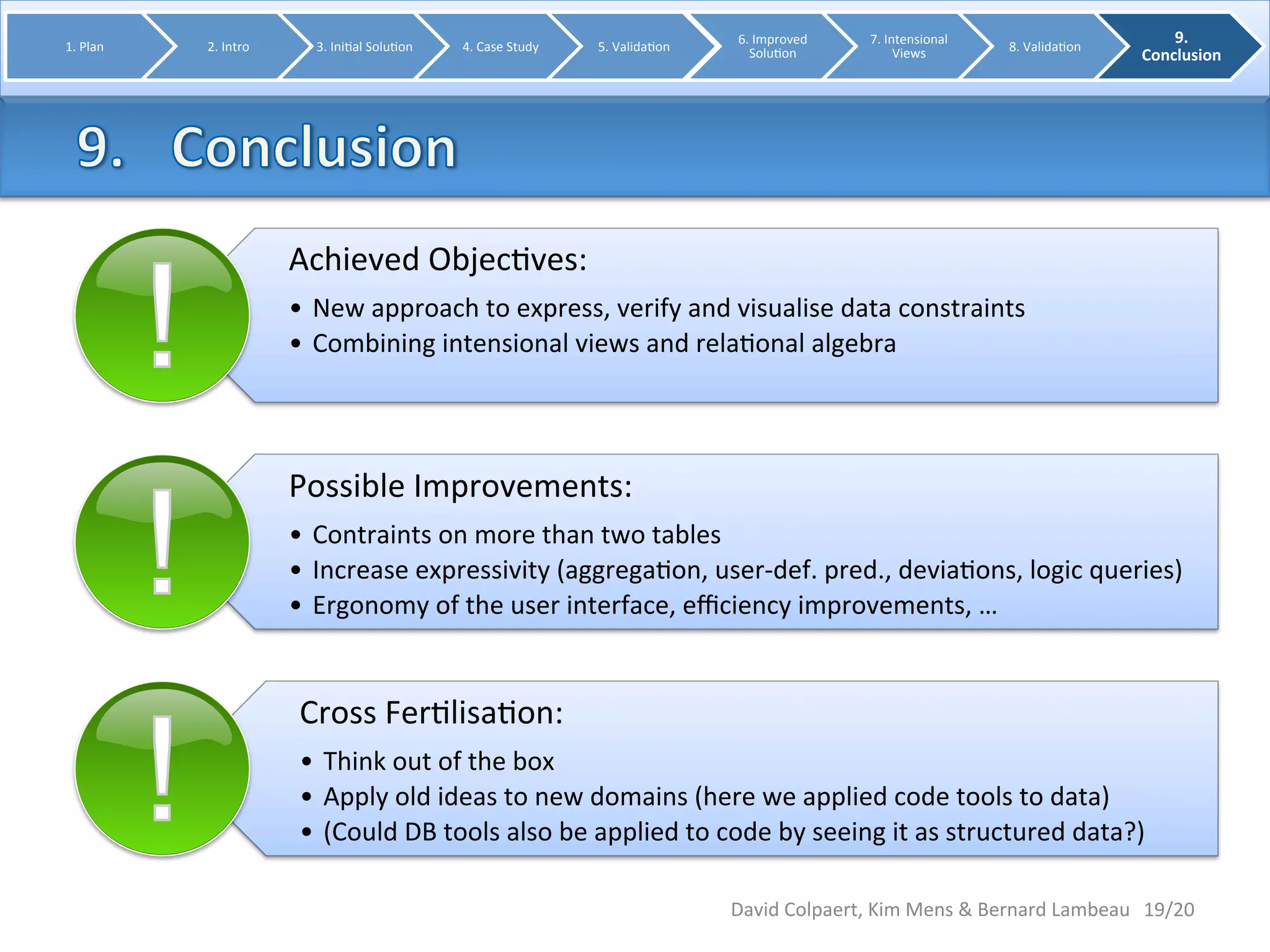 Achieved 
Objec8ves: 
• New 
approach 
to 
express, 
verify 
and 
visualise 
data 
constraints 
• Combining 
intensional 
views 
and 
rela8onal 
algebra 
Possible 
Improvements: 
• Contraints 
on 
more 
than 
two 
tables 
• Increase 
expressivity 
(aggrega8on, 
user-­‐def. 
pred., 
devia8ons, 
logic 
queries) 
• Ergonomy 
of 
the 
user 
interface, 
efficiency 
improvements, 
… 
Cross 
Fer8lisa8on: 
• Think 
out 
of 
the 
box 
• Apply 
old 
ideas 
to 
new 
domains 
(here 
we 
applied 
code 
tools 
to 
data) 
• (Could 
DB 
tools 
also 
be 
applied 
to 
code 
by 
seeing 
it 
as 
structured 
data?) 
19/20 
1. 
Plan 
2. 
Intro 
3. 
Ini8al 
Solu8on 
4. 
Case 
Study 
5. 
Valida8on 
6. 
Improved 
Solu8on 
7. 
Intensional 
Views 
8. 
Valida8on 
9. 
Conclusion 
David 
Colpaert, 
Kim 
Mens 
& 
Bernard 
Lambeau 
 