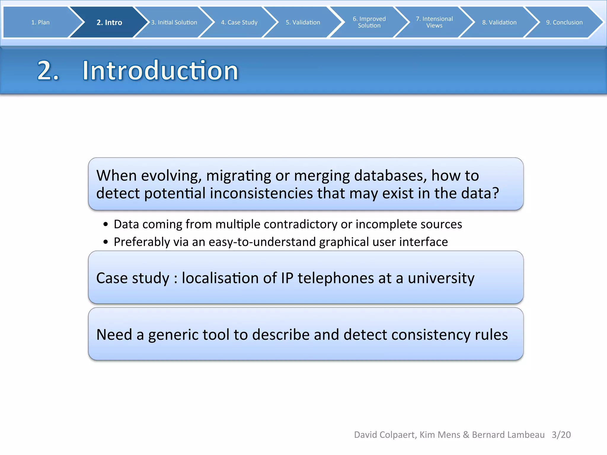 When 
evolving, 
migra8ng 
or 
merging 
databases, 
how 
to 
detect 
poten8al 
inconsistencies 
that 
may 
exist 
in 
the 
data? 
• Data 
coming 
from 
mul8ple 
contradictory 
or 
incomplete 
sources 
• Preferably 
via 
an 
easy-­‐to-­‐understand 
graphical 
user 
interface 
Case 
study 
: 
localisa8on 
of 
IP 
telephones 
at 
a 
university 
Need 
a 
generic 
tool 
to 
describe 
and 
detect 
consistency 
rules 
3/20 
1. 
Plan 
2. 
Intro 
3. 
Ini8al 
Solu8on 
4. 
Case 
Study 
5. 
Valida8on 
6. 
Improved 
Solu8on 
7. 
Intensional 
Views 
8. 
Valida8on 
9. 
Conclusion 
David 
Colpaert, 
Kim 
Mens 
& 
Bernard 
Lambeau 
 