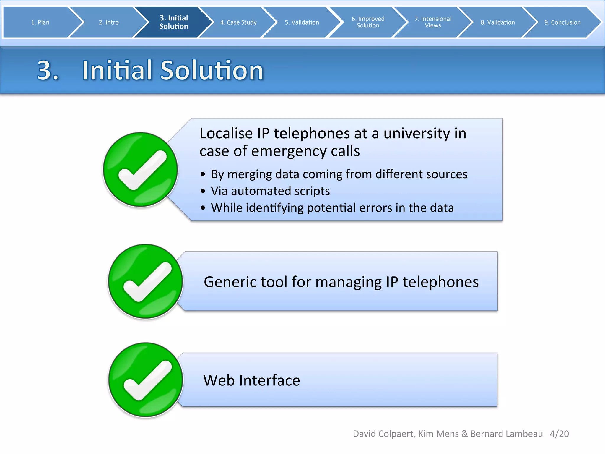 Localise 
IP 
telephones 
at 
a 
university 
in 
case 
of 
emergency 
calls 
• By 
merging 
data 
coming 
from 
different 
sources 
• Via 
automated 
scripts 
• While 
iden8fying 
poten8al 
errors 
in 
the 
data 
Generic 
tool 
for 
managing 
IP 
telephones 
Web 
Interface 
4/20 
1. 
Plan 
2. 
Intro 
3. 
Ini0al 
Solu0on 
4. 
Case 
Study 
5. 
Valida8on 
6. 
Improved 
Solu8on 
7. 
Intensional 
Views 
8. 
Valida8on 
9. 
Conclusion 
David 
Colpaert, 
Kim 
Mens 
& 
Bernard 
Lambeau 
 