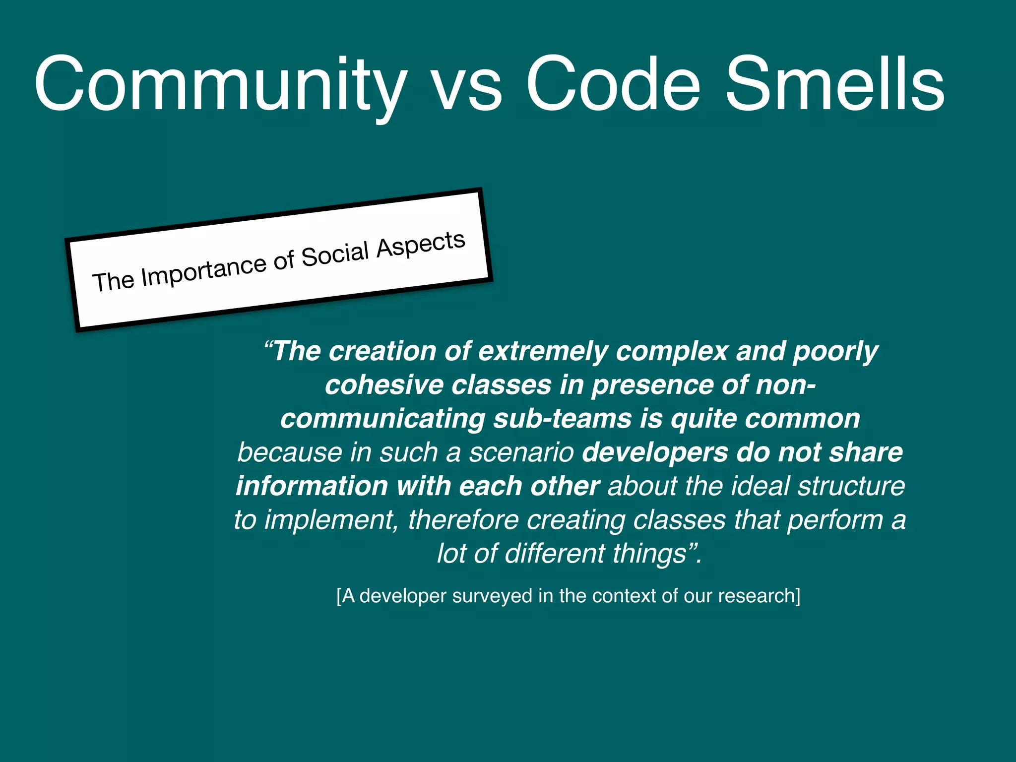 Community vs Code Smells
“The creation of extremely complex and poorly
cohesive classes in presence of non-
communicating sub-teams is quite common
because in such a scenario developers do not share
information with each other about the ideal structure
to implement, therefore creating classes that perform a
lot of different things”.
[A developer surveyed in the context of our research]
The Importance of Social Aspects
 