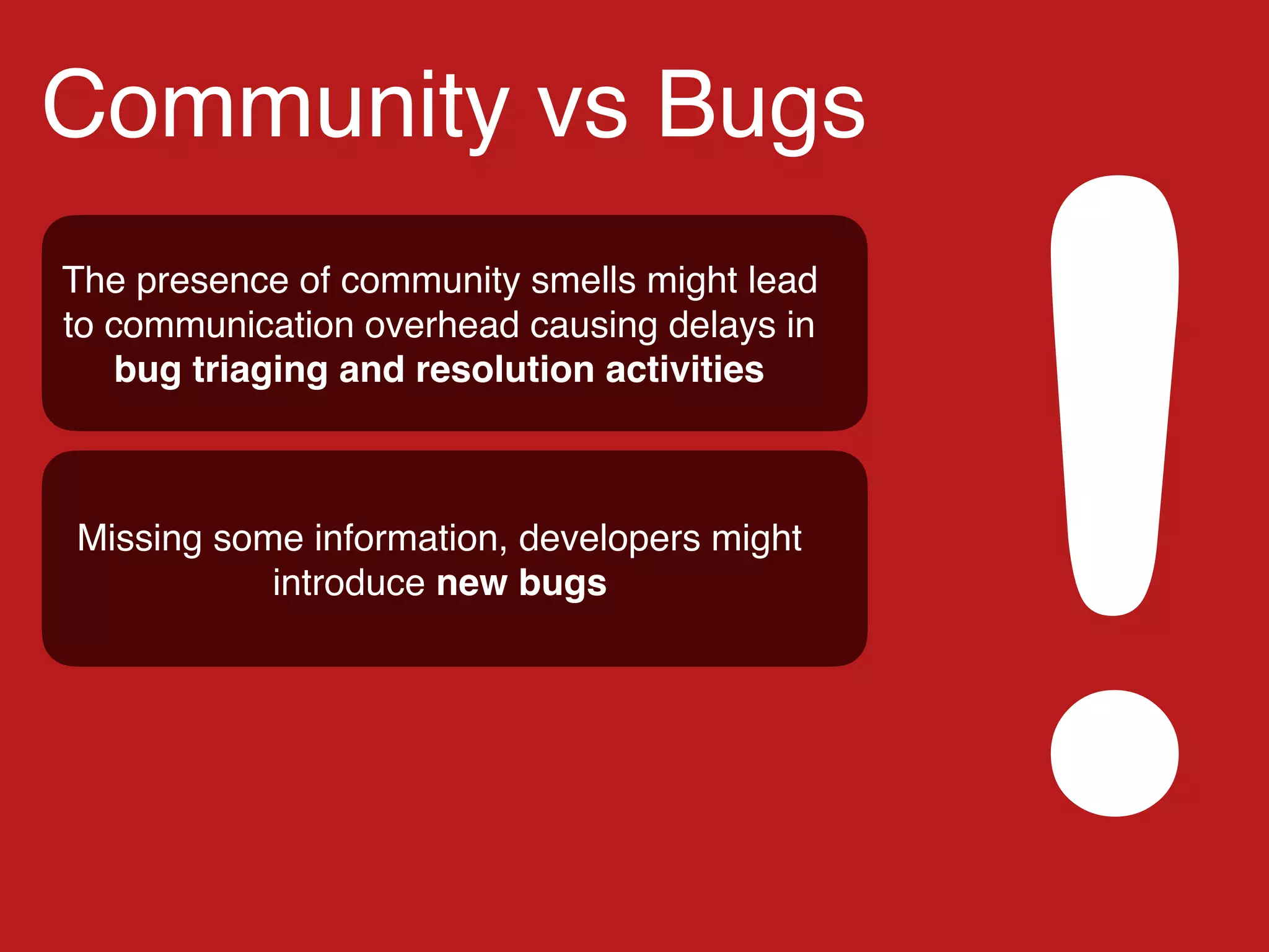 Community vs Bugs
!
The presence of community smells might lead
to communication overhead causing delays in
bug triaging and resolution activities
Missing some information, developers might
introduce new bugs
 