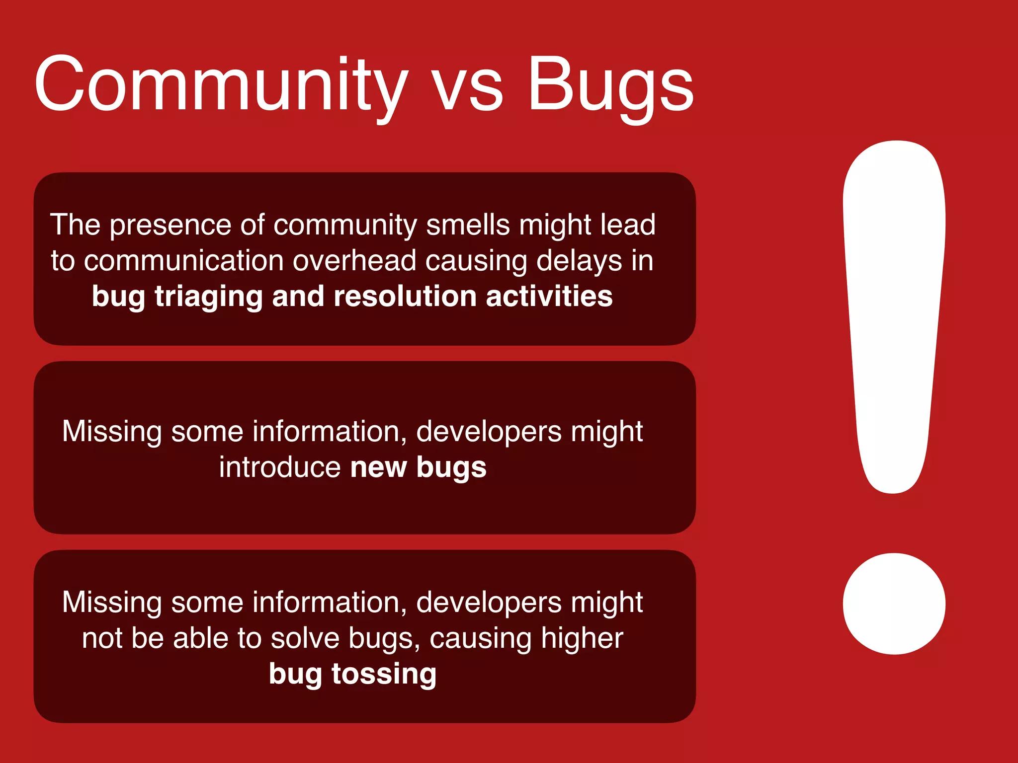Community vs Bugs
!
The presence of community smells might lead
to communication overhead causing delays in
bug triaging and resolution activities
Missing some information, developers might
introduce new bugs
Missing some information, developers might
not be able to solve bugs, causing higher
bug tossing
 