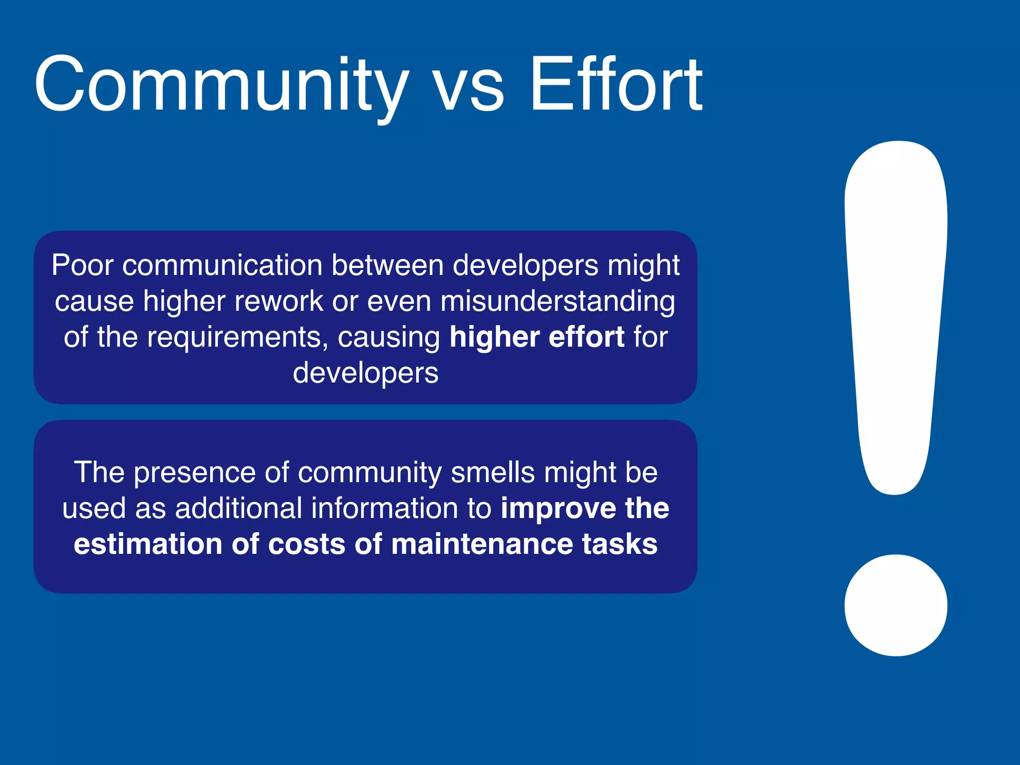The presence of community smells might be
used as additional information to improve the
estimation of costs of maintenance tasks
Poor communication between developers might
cause higher rework or even misunderstanding
of the requirements, causing higher effort for
developers
Community vs Effort
!
 