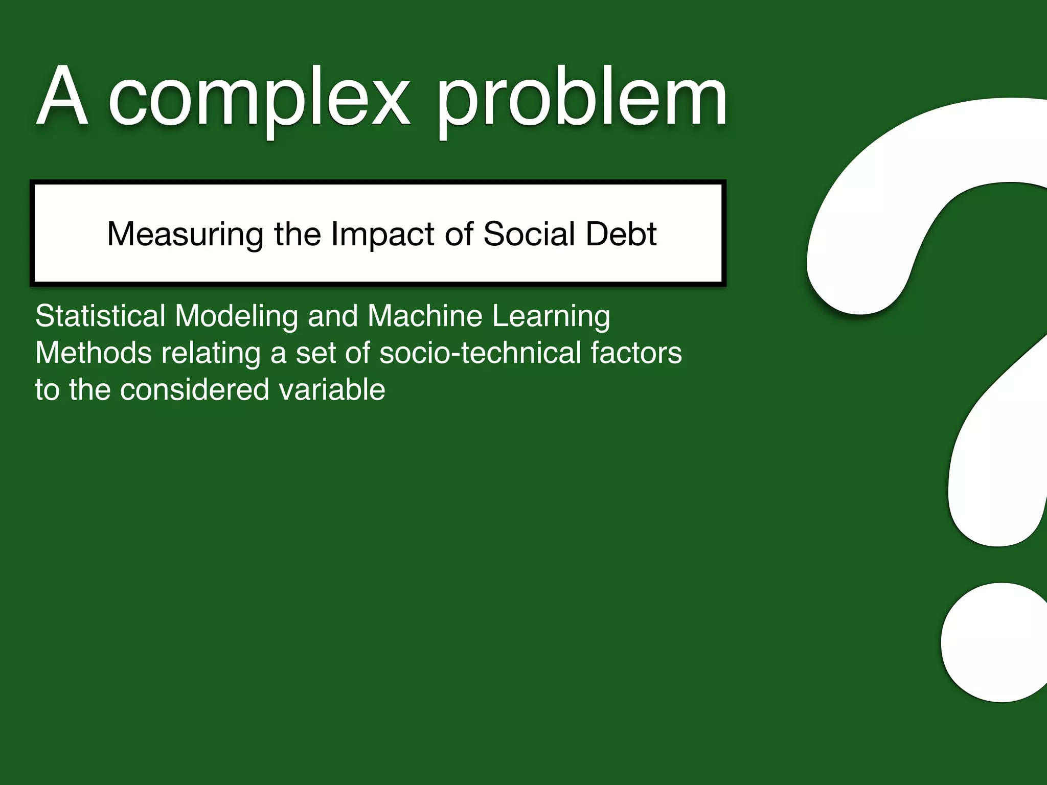 A complex problem
Measuring the Impact of Social Debt
?Statistical Modeling and Machine Learning
Methods relating a set of socio-technical factors
to the considered variable
 