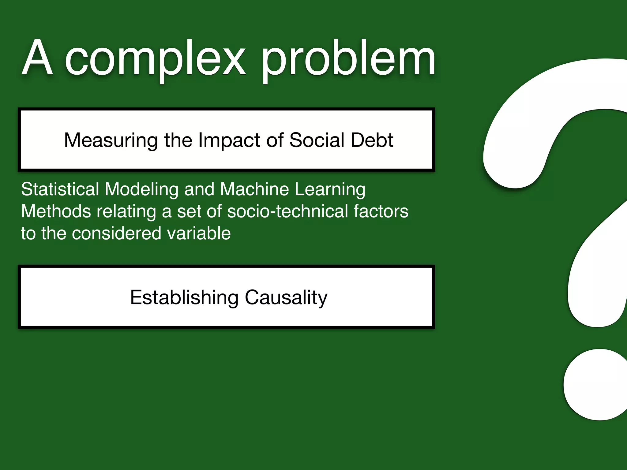 A complex problem
Measuring the Impact of Social Debt
?Statistical Modeling and Machine Learning
Methods relating a set of socio-technical factors
to the considered variable
Establishing Causality
 