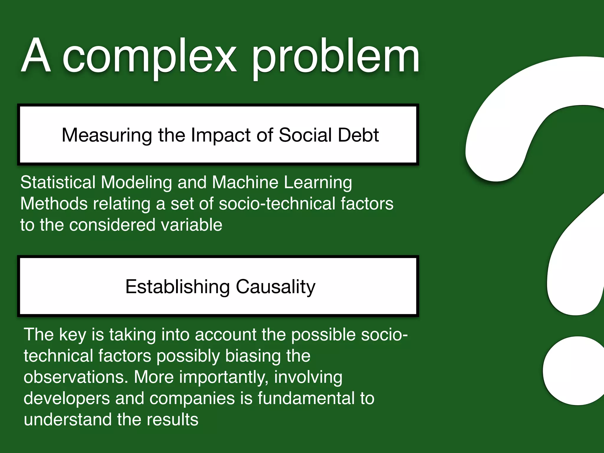 A complex problem
Measuring the Impact of Social Debt
?Statistical Modeling and Machine Learning
Methods relating a set of socio-technical factors
to the considered variable
Establishing Causality
The key is taking into account the possible socio-
technical factors possibly biasing the
observations. More importantly, involving
developers and companies is fundamental to
understand the results
 