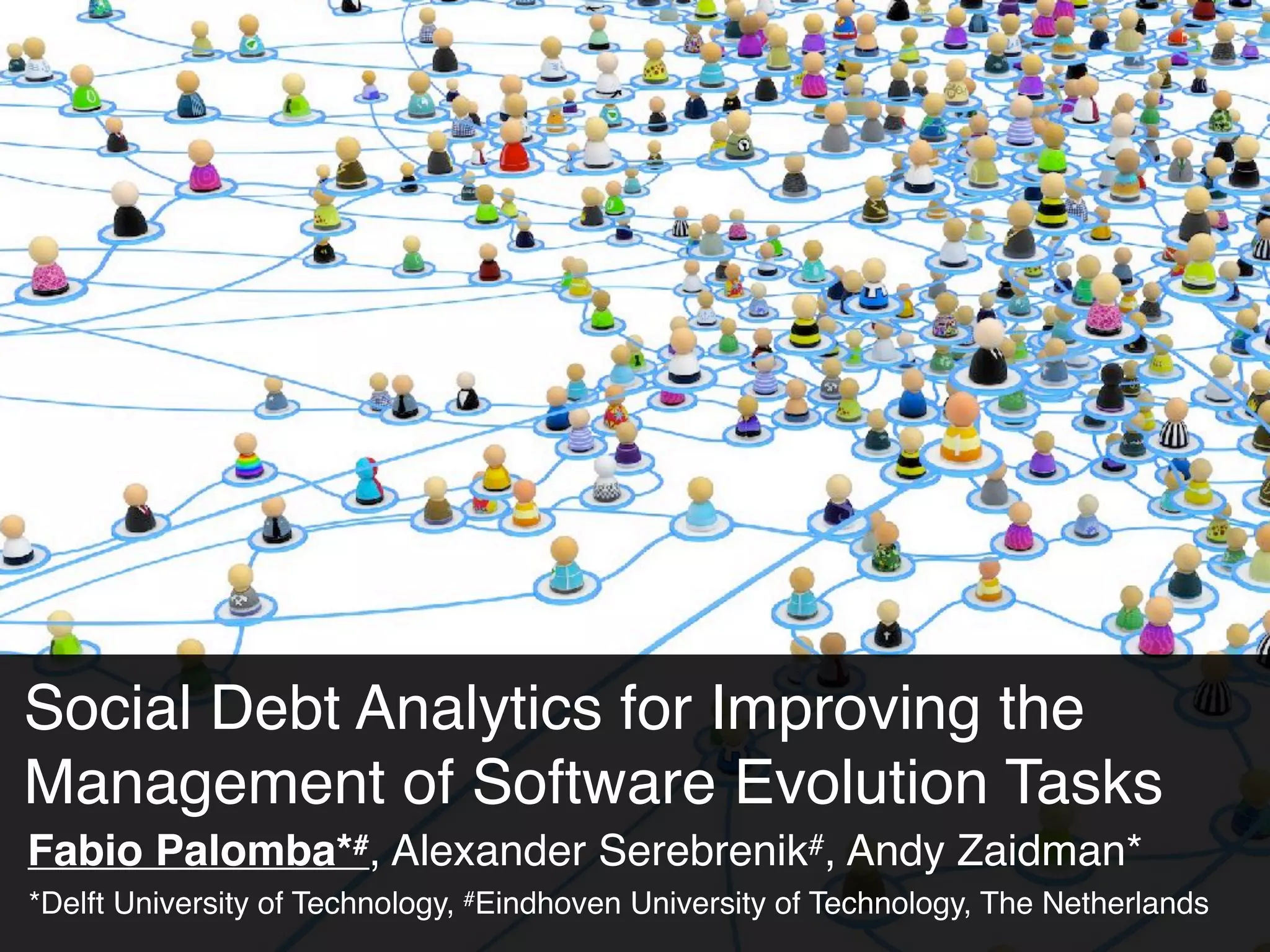 Social Debt Analytics for Improving the
Management of Software Evolution Tasks
Fabio Palomba*#, Alexander Serebrenik#, Andy Zaidman*
*Delft University of Technology, #Eindhoven University of Technology, The Netherlands
 