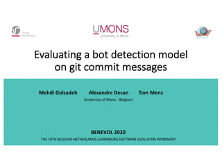 Evaluating a bot detection model
on git commit messages
Mehdi Golzadeh Alexandre Decan Tom Mens
University of Mons - Belgium
BENEVOL 2020
THE 19TH BELGIUM-NETHERLANDS-LUXEMBURG SOFTWARE EVOLUTION WORKSHOP
 