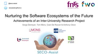 Nurturing the Software Ecosystems of the Future
Achievements of an Inter-University Research Project
Serge Demeyer, Tom Mens, Coen De Roover & Anthony Cleve
secoassist.github.io
@seco-assist
 