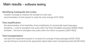 Identifying inadequate test suites
mutation coverage to measure the strength of a test suite
recommendation of extra asserts to make the suite stronger [VST 2020]
Test amplification
first demonstration of the feasibility of test amplification for dynamically typed languages
SmallAmp – a tool to strengthen test suites within the Pharo Smalltalk ecosystem [EMSE 2022]
AmPyfier – first tool to strengthen test suites within the Python ecosystem [JSEP 2022]
Test transplantation
use tests from dependent projects to increase the coverage of base packages [EASE 2022]
use test slicing to reconstruct the appropriate object states when transplanting tests [SCAM 2022]
Main results – software testing
 