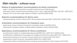 Release & implementation recommendations for library contributors
target = Ansible Galaxy ecosystem (reusable Infrastructure-as-Code libraries)
automated version increment recommendation (minor, major, patch) [SCAM 2020, JSS 2021, MSR 2021]
detection of 6 novel code smells related to Ansible’s semantics [MSR 2022]
Selection recommendations for library users
helping developers choose a library within vast ecosystems [SoHeal 2020, SCAM 2020, SANER 2022]
Instantiation recommendations for framework users
graph-based mining of frequent framework instantiation patterns [SANER 2019]
capturing the interplays between multiple related instantiation actions [SCAM 2022]
Dependency recommendations for library contributors
quantifying the problem of outdated dependencies [ICSME 2018, JSEP 2019, SANER 2019]
quantifying the outdatedness of packages pre-installed in DockerHub images [SCP 2021, EMSE 2021]
analyzing the adherence to semantic versioning [TSE 2019, SoHeal 2020, SCP 2021]
assessing the impact of security vulnerabilities [MSR 2018, EMSE 2022]
studying the practice of backporting fixes (including security patches) to older releases [TSE 2022]
Main results – software reuse
 