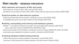 Static detection and analysis of SQL bad smells
static detection of bad smells in SQL queries [ICSE 2018]
prevalence and evolution of SQL code smells in data-intensive open source systems [MSR 2020]
Empirical studies on data-intensive systems
analyzing self-admitted technical debt in database access code [EMSE 2022]
investigating the (joint) use of data models and technologies [ER 2021]
Modeling, manipulating and evolving multi-database systems
HyDRa – a conceptual framework to design and manipulate hybrid polystores [ER 2021]
… and to ease their evolution [SANER 2022, BENEVOL 2022]
performance-based recommendation of polystore schema changes [BENEVOL 2022, ER 2022]
automated query adaptation to preserve system consistency [SCAM 2020]
Analyzing database-related testing practices
state-of-the-practice in testing database manipulation code [CAiSE 2021]
taxonomy of best practices for testing database code [Information Systems 2022]
Main results – database interactions
 